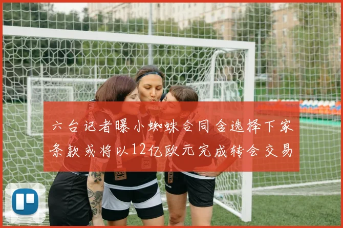 六台记者曝小蜘蛛合同含选择下家条款或将以12亿欧元完成转会交易