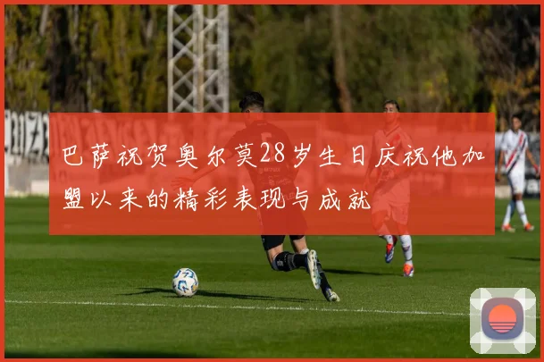 巴萨祝贺奥尔莫28岁生日庆祝他加盟以来的精彩表现与成就