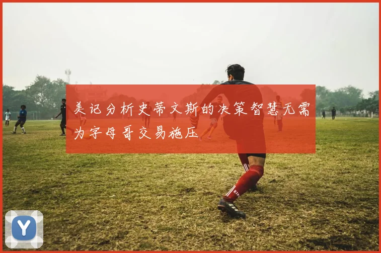 美记分析史蒂文斯的决策智慧无需为字母哥交易施压
