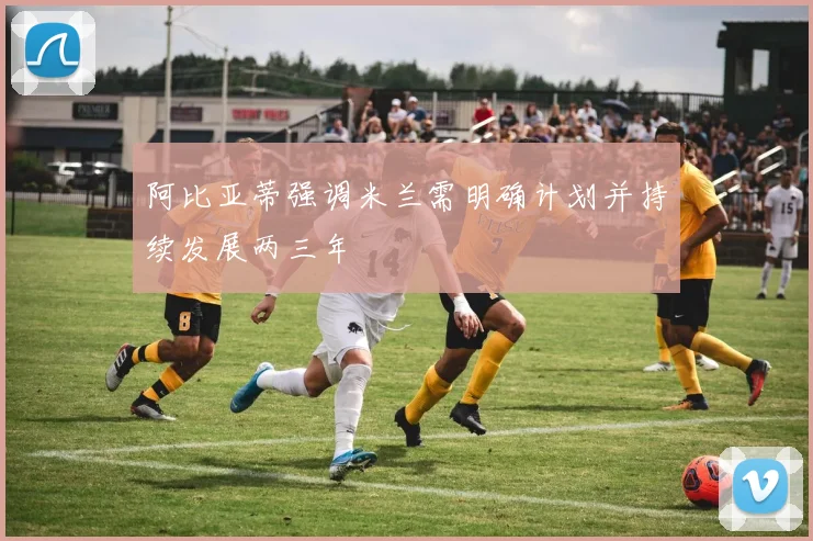 阿比亚蒂强调米兰需明确计划并持续发展两三年