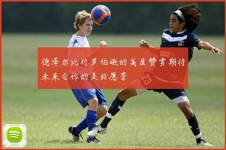 德泽尔比对罗伯逊的高度赞赏期待未来合作的美好愿景