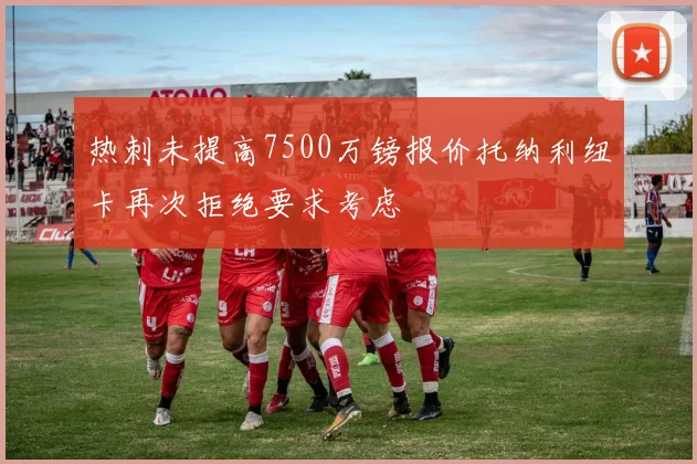 热刺未提高7500万镑报价托纳利纽卡再次拒绝要求考虑