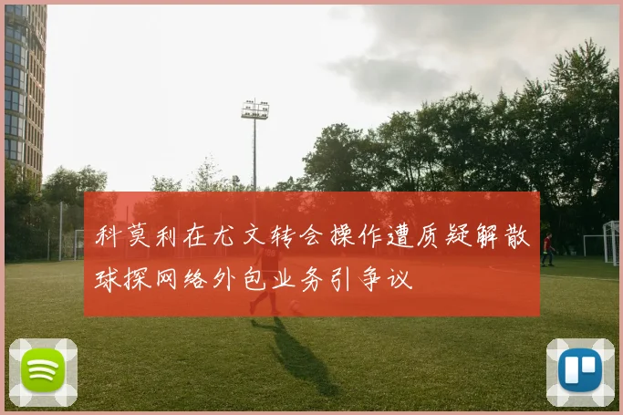 科莫利在尤文转会操作遭质疑解散球探网络外包业务引争议