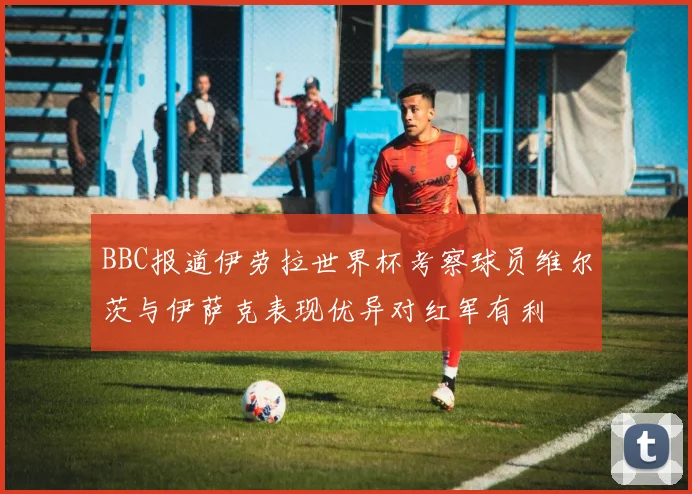 BBC报道伊劳拉世界杯考察球员维尔茨与伊萨克表现优异对红军有利