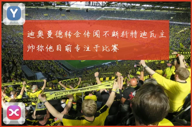 迪奥曼德转会传闻不断科特迪瓦主帅称他目前专注于比赛