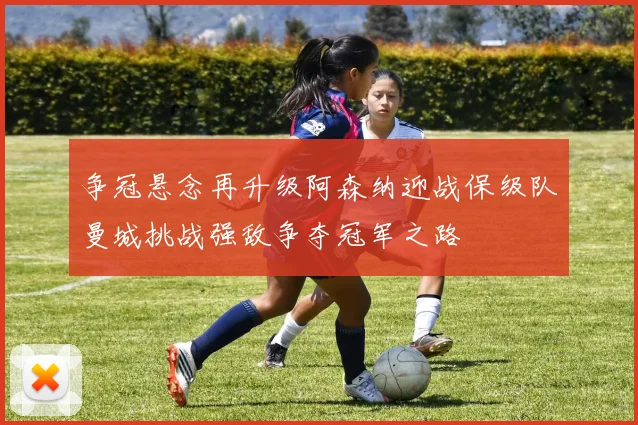 争冠悬念再升级阿森纳迎战保级队曼城挑战强敌争夺冠军之路